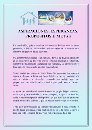 En conclusión, quiero terminar mis estudios básicos con un buen
promedio, e iniciar los estudios universitarios en la carrera que
siempre he querido desde pequeña.
Me esforzare para lograr lo que quiero, daré lo de mí, para aprender
en el transcurso de mi vida, quiero estudiar ingeniería industrial,
siempre me ha llamado la atención los números, las operaciones y
todo aquello relacionado con las matemáticas.
Tengo metas por cumplir, como todas las personas que quieren
seguir a delante y tener un buen fututo, al lograr terminar mi
carrera, iniciare a ejercerla, buscando un trabajo que me
proporcione una estabilidad económica para poder obtener lo que
quiero.
Al tener una estabilidad, quiero formar mi propio hogar, casarme,
tener hijos y estar rodeada de amor y respeto, apoyar a mi familia,
darle lo mejor que pueda a mis padres, ya que ellos son mi principal
motor para salir a delante y que se puedan sentir orgullosos de mí.
Todo esto quiero logarlo de la mano de Dios, sin el nada de esto lo
puedo llegar a lograr, porque es él quien me da vida, salud y energía
para dar todo lo mejor de mí, y ser mejor persona día a día.
 