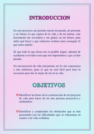 En este proyecto, me permito narrar mi pasado, mi presente
y mi futuro, lo que espero de la vida y de mi misma, este
documento me recordara y me guiara en mi futuro, para
saber qué hacer y que esfuerzos realizar para conseguir lo
que tanto anhelo.
Sé que todo lo que desee me es posible lograr, además de
ayudarme a recodar cosas que son importantes y que ya han
pasado.
En este proyecto de vida está puesta, mi fe, mis esperanzas
y mis esfuerzos, pues sé que no será fácil pero hare lo
necesario para dar lo mejor de mí en la vida.
 Identificar las bases de la construcción de mi proyecto
de vida para hacer de mí una persona proyectiva y
analizadora.
 Identificar y comprender los obstáculos que se irán
presentado con las dificultades que se relacionan en
cuanto a mi vida cotidiana.
 