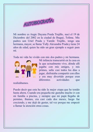 Mi nombre es Angie Dayana Prada Trujillo, nací el 19 de
Diciembre del 2002 en la ciudad de Ibagué, Tolima. Mis
padres son Uriel Prada y Yamile Trujillo, tengo una
hermana, mayor, se llama Yully Alexandra Praday tiene 24
años de edad, quien ha sido un gran ejemplo a seguir para
mí.
Toda mi vida he vivido con mis dos padres y mi hermana.
Mi infancia transcurrió en la casa en
la que actualmente vivo, dónde allí
jugaba con mis amigos, y mis
primos, salía casi todos los días a
jugar, disfrutaba compartir con ellos
y era muy divertido porque eran
diferentes actividades que
realizábamos.
Puedo decir que esta ha sido la mejor etapa que he tenido
hasta ahora. Cuando era pequeña me gustaba mucho ir con
mi familia a piscina, y siempre que mi papá llegaba de
permiso, íbamos, era casi cada dos meses, luego fue
creciendo, y me dejó de gustar, tal vez porque me empezó
a llamar la atención otras cosas.
 