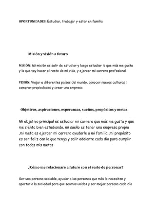 OPORTUNIDADES: Estudiar, trabajar y estar en familia
Misión y visión a futuro
MISIÓN: Mi misión es salir de estudiar y luego estudiar lo que más me gusta
y lo que voy hacer el resto de mi vida, y ejercer mi carrera profesional
VISIÓN: Viajar a diferentes países del mundo, conocer nuevas culturas :
comprar propiedades y crear una empresa
Objetivos, aspiraciones, esperanzas, sueños, propósitos y metas
Mi objetivo principal es estudiar mi carrera que más me gusta y que
me sienta bien estudiando, mi sueño es tener una empresa propia
,mi meta es ejercer mi carrera ayudarle a mi familia ,mi propósito
es ser feliz con lo que tenga y salir adelante cada dia para cumplir
con todas mis metas
¿Cómo me relacionaré a futuro con el resto de personas?
Ser una persona sociable, ayudar a las personas que más lo necesiten y
aportar a la sociedad para que seamos unidos y ser mejor persona cada día
 