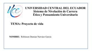 UNIVERSIDAD CENTRAL DEL ECUADOR
Sistema de Nivelación de Carrera
Ética y Pensamiento Universitario
TEMA: Proyecto de vida
NOMBRE: Robinson Damian Narváez García
 