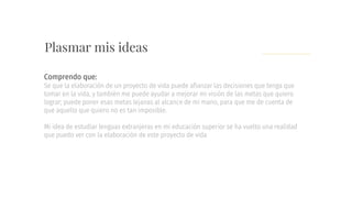 Plasmar mis ideas
Se que la elaboración de un proyecto de vida puede afianzar las decisiones que tenga que
tomar en la vida, y también me puede ayudar a mejorar mi visión de las metas que quiero
lograr; puede poner esas metas lejanas al alcance de mi mano, para que me de cuenta de
que aquello que quiero no es tan imposible.
Mi idea de estudiar lenguas extranjeras en mi educación superior se ha vuelto una realidad
que puedo ver con la elaboración de este proyecto de vida
Comprendo que:
 