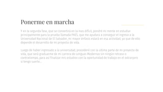 Ponerme en marcha
Y en la segunda fase, que se convertirá en la mas difícil, pondré mi mente en estudiar
principalmente para la prueba llamada PAES, que me ayudara a conseguir el ingreso a la
Universidad Nacional de El Salvador, mi mayor énfasis estará en esa actividad, ya que de ello
depende el desarrollo de mi proyecto de vida.
Luego de haber ingresado a la universidad, procederé con la ultima parte de mi proyecto de
vida, que será graduarme de mi carrera de Lenguas Modernas sin ningún retraso o
contratiempo, para así finalizar mis estudios con la oportunidad de trabajo en el extranjero
si tengo suerte…
 