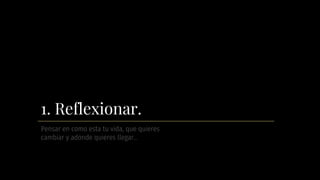 1. Reflexionar.
Pensar en como esta tu vida, que quieres
cambiar y adonde quieres llegar…
 