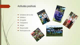 Actitudes positivas
 Soñadora de la vida
 Solidaria
 Amigable
 Trabajadora
 Alegre
 Responsable
 Participativa etc.
 