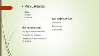  Mis cualidades:
Bailar.
Alegre.
Honesta.
Mis defectos son:
Orgullosa.
Rencorosa.
Caprichosa.
Mis miedos son:
No llegar a la universidad .
No poderme graduar.
Decepcionar a mi madre y a
mi misma.
 