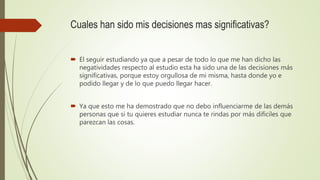 Cuales han sido mis decisiones mas significativas?
 El seguir estudiando ya que a pesar de todo lo que me han dicho las
negatividades respecto al estudio esta ha sido una de las decisiones más
significativas, porque estoy orgullosa de mi misma, hasta donde yo e
podido llegar y de lo que puedo llegar hacer.
 Ya que esto me ha demostrado que no debo influenciarme de las demás
personas que si tu quieres estudiar nunca te rindas por más difíciles que
parezcan las cosas.
 