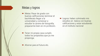 Metas y logros
 Metas: Pasar de grado con
buenas calificaciones terminar el
bachillerato llegar a la
universidad y comenzar a
estudiar la carrera de fotografía,
prepararme bien en mi profesión.
 Tener mi propia casa cumplir,
todos los propósitos que yo me
proponga.
 Ahorrar para el futuro etc.
 Logros: haber culminado mis
estudios en básica con buenas
calificaciones y estar estudiando
en el instituto nacional
 
