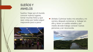 SUEÑOS Y
ANHELOS
 Anhelo: Culminar todos mis estudios y mi
carrera, después comenzar a trabajar en
ello y tener un sueldo estable y por
medio de este trabajo conocer nuevas
personas y ser reconocida.
Sueños: Viajar por el mundo
conocer nuevos lugares,
tomar muchas fotos y que
sean vistas por todos seguir
mejorando poco a poco.
 