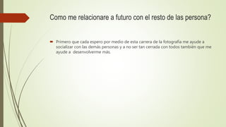 Como me relacionare a futuro con el resto de las persona?
 Primero que cada espero por medio de esta carrera de la fotografía me ayude a
socializar con las demás personas y a no ser tan cerrada con todos también que me
ayude a desenvolverme más.
 