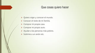 Que cosas quiero hacer
 Quiero viajar y conocer el mundo.
 Conocer el resto de mi familia.
 Comprar mi propia casa.
 Comprar mi propio auto.
 Ayudar a las personas más pobres.
 Subirme a un avión etc.
 