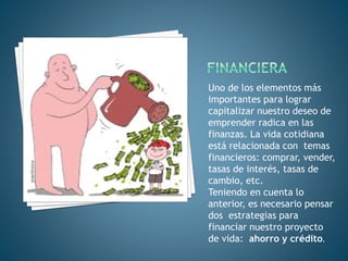 Uno de los elementos más
importantes para lograr
capitalizar nuestro deseo de
emprender radica en las
finanzas. La vida cotidiana
está relacionada con temas
financieros: comprar, vender,
tasas de interés, tasas de
cambio, etc.
Teniendo en cuenta lo
anterior, es necesario pensar
dos estrategias para
financiar nuestro proyecto
de vida: ahorro y crédito.
 