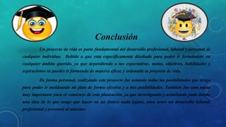 Conclusión
Un proyecto de vida es parte fundamental del desarrollo profesional, laboral y personal de
cualquier individuo. Debido a que esta específicamente diseñado para poder ir formándote en
cualquier ámbito querido, ya que dependiendo a tus expectativas, metas, objetivos, habilidades y
aspiraciones tu puedes ir formando de manera eficaz y ordenada tu proyecto de vida.
De forma personal, realizando este proyecto fui notando todas las posibilidades que tengo
para poder ir moldeando mi plan de forma efectiva y a mis posibilidades. También fue una pauta
muy importante para el comienzo de esta planeación, ya que investigando y asimilando pude darme
una idea de lo que tengo que hacer en un futuro nada lejano, para tener un desarrollo laboral,
profesional y personal al máximo.
 