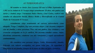 AUTOBIOGRAFIA
Mi nombre es Javier José Lorenzo Gil nací el 09de Septiembre de
1,992 en la ciudad de El Tocuyo tengo actualmente 28 años, mis padres son
Javier y Anabel, tengo 2 hermanos Dulce María y José Carlos, realices mis
estudios de educación Inicial, Básica Media y Diversificada en la Ciudad
Madre de Venezuela El Tocuyo.
Actualmente estoy terminando mi carrera universitaria como
abogado, Tengo 2 empleos, Soy una persona alegre y me encanta compartir
con mi familia y otras personas. Vivo con mis padres. Soy cristiano y con
creencias arraigadas en la fe católica. Me encanta estudiar cantar, viajar,
divertirme sanamente, colaborar con mis semejantes y seguir aprendiendo
continuamente.
Me considero una persona Alegre, Noble, Responsable, Amable,
Educado con valores arraigados, me gusta velar por la seguridad e
integridad de mi familia, siempre de la mano de Dios mi guía y fortaleza,
 