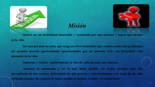 Misión
Quiero ser un profesional honorable y reconocido por mis acciones y logros que alcance
en la vida.
Ser una persona de éxito, que tenga un nivel económico que resuelva todos mis problemas,
me permita invertir aprovechando oportunidades que me permita vivir con intensidad cada
momento de la vida.
Impactar y Alentar positivamente la vida de cada persona que conozco.
Alcanzar la autonomía y ser lo más pleno posible, ser mejor persona cada día,
aprendiendo de mis errores, disfrutando de mis aciertos y reinventándome a lo largo de mi vida,
cuidando siempre de respetar lo mejor posible la verdad, el amor y la solidaridad.
 