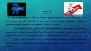 VISIÓN
Mi visión personal es tener una vida de significado para mí y para los demás. Para
mí es importante vivir mi vida de una manera que muestre amabilidad, cuidado y
preocupación por la familia, los amigos e incluso los extraños.
Ganar respeto por mí, basado en el reconocimiento de mis logros y habilidades,
mantener un sentido de valoración a la ley, la moral y las buenas costumbres y un sentido
amplio de los valores y su importancia para un mejor vivir en sociedad.
Quiero tener una carrera y vida que incluya un aprendizaje y mejoras constantes
para mí, pero que también cree una ambiente de aprendizaje y mejora placentera para los
demás
 