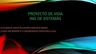 PROYECTO DE VIDA
ING DE SISTEMAS
ESTUDIANTE: DAVER ALEJANDRO MERCADO BERRIO
CURSO: INFORMATICA Y CONVERGENCIA TENOLOGICA 51292
 