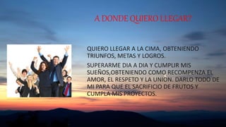 A DONDE QUIERO LLEGAR?
QUIERO LLEGAR A LA CIMA, OBTENIENDO
TRIUNFOS, METAS Y LOGROS.
SUPERARME DIA A DIA Y CUMPLIR MIS
SUEÑOS,OBTENIENDO COMO RECOMPENZA EL
AMOR, EL RESPETO Y LA UNION. DARLO TODO DE
MI PARA QUE EL SACRIFICIO DE FRUTOS Y
CUMPLA MIS PROYECTOS.
 