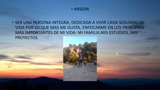 • MISION
• SER UNA PERSONA INTEGRA, DEDICADA A VIVIR CADA SEGUNDO DE
VIDA POR LO QUE MAS ME GUSTA, ENFOCARME EN LOS PRINCIPIOS
MAS IMPORTANTES DE MI VIDA: MI FAMILIA,MIS ESTUDIOS, MIS
PROYECTOS.
 