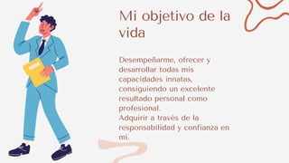 Mi objetivo de la
vida
Desempeñarme, ofrecer y
desarrollar todas mis
capacidades innatas,
consiguiendo un excelente
resultado personal como
profesional.
Adquirir a través de la
responsabilidad y confianza en
mí.
 