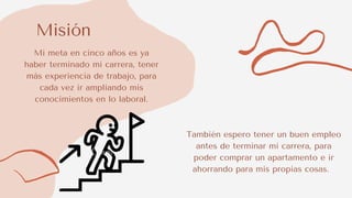 Misión
Mi meta en cinco años es ya
haber terminado mi carrera, tener
más experiencia de trabajo, para
cada vez ir ampliando mis
conocimientos en lo laboral.
También espero tener un buen empleo
antes de terminar mi carrera, para
poder comprar un apartamento e ir
ahorrando para mis propias cosas.
 