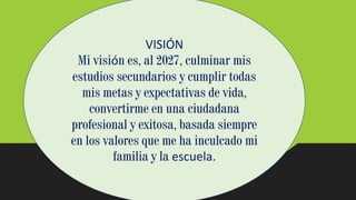 VISIÓN
Mi visión es, al 2027, culminar mis
estudios secundarios y cumplir todas
mis metas y expectativas de vida,
convertirme en una ciudadana
profesional y exitosa, basada siempre
en los valores que me ha inculcado mi
familia y la escuela.
 