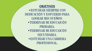 OBJETIVOS
•ESTUDIAR SIEMPRE CON
DEDICACIÓN Y ESFUERZO PARA
LOGRAR MIS SUEÑOS.
•TERMINAR MI EDUCAICÓN
PRIMARIA.
•TERMINAR MI EDUCAICÓN
SECUNDARIA.
•ESTUDIAR UNA CARRERA
PROFESIONAL.
 