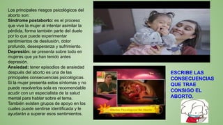 Los principales riesgos psicológicos del
aborto son:
Síndrome postaborto: es el proceso
que vive la mujer al intentar asimilar la
pérdida, forma también parte del duelo
por lo que puede experimentar
sentimientos de desilusión, dolor
profundo, desesperanza y sufrimiento.
Depresión: se presenta sobre todo en
mujeres que ya han tenido antes
depresión.
Ansiedad: tener episodios de ansiedad
después del aborto es una de las
principales consecuencias psicológicas.
Si la mujer presenta estos síntomas y no
puede resolverlos sola es recomendable
acudir con un especialista de la salud
mental para hablar sobre el tema.
También existen grupos de apoyo en los
cuales puede sentirse identificada y le
ayudarán a superar esos sentimientos.
ESCRIBE LAS
CONSECUENCIAS
QUE TRAE
CONSIGO EL
ABORTO.
 