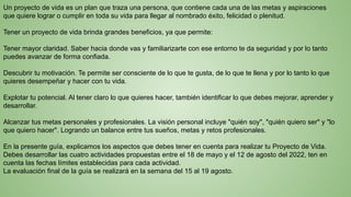 Un proyecto de vida es un plan que traza una persona, que contiene cada una de las metas y aspiraciones
que quiere lograr o cumplir en toda su vida para llegar al nombrado éxito, felicidad o plenitud.
Tener un proyecto de vida brinda grandes beneficios, ya que permite:
Tener mayor claridad. Saber hacia donde vas y familiarizarte con ese entorno te da seguridad y por lo tanto
puedes avanzar de forma confiada.
Descubrir tu motivación. Te permite ser consciente de lo que te gusta, de lo que te llena y por lo tanto lo que
quieres desempeñar y hacer con tu vida.
Explotar tu potencial. Al tener claro lo que quieres hacer, también identificar lo que debes mejorar, aprender y
desarrollar.
Alcanzar tus metas personales y profesionales. La visión personal incluye "quién soy", "quién quiero ser" y "lo
que quiero hacer". Logrando un balance entre tus sueños, metas y retos profesionales.
En la presente guía, explicamos los aspectos que debes tener en cuenta para realizar tu Proyecto de Vida.
Debes desarrollar las cuatro actividades propuestas entre el 18 de mayo y el 12 de agosto del 2022, ten en
cuenta las fechas límites establecidas para cada actividad.
La evaluación final de la guía se realizará en la semana del 15 al 19 agosto.
 