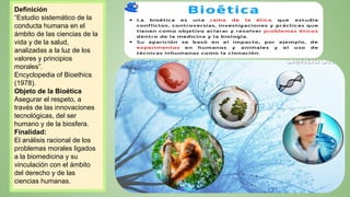Definición
“Estudio sistemático de la
conducta humana en el
ámbito de las ciencias de la
vida y de la salud,
analizadas a la luz de los
valores y principios
morales”.
Encyclopedia of Bioethics
(1978).
Objeto de la Bioética
Asegurar el respeto, a
través de las innovaciones
tecnológicas, del ser
humano y de la biosfera.
Finalidad:
El análisis racional de los
problemas morales ligados
a la biomedicina y su
vinculación con el ámbito
del derecho y de las
ciencias humanas.
 