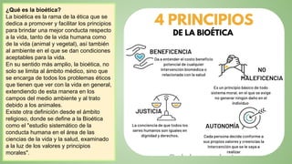¿Qué es la bioética?
La bioética es la rama de la ética que se
dedica a promover y facilitar los principios
para brindar una mejor conducta respecto
a la vida, tanto de la vida humana como
de la vida (animal y vegetal), así también
al ambiente en el que se dan condiciones
aceptables para la vida.
En su sentido más amplio, la bioética, no
solo se limita al ámbito médico, sino que
se encarga de todos los problemas éticos
que tienen que ver con la vida en general,
extendiendo de esta manera en los
campos del medio ambiente y al trato
debido a los animales.
Existe otra definición desde el ámbito
religioso, donde se define a la Bioética
como el "estudio sistemático de la
conducta humana en el área de las
ciencias de la vida y la salud, examinado
a la luz de los valores y principios
morales".
 