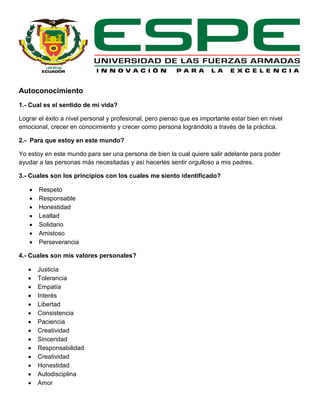 Autoconocimiento
1.- Cual es el sentido de mi vida?
Lograr el éxito a nivel personal y profesional, pero pienso que es importante estar bien en nivel
emocional, crecer en conocimiento y crecer como persona lográndolo a través de la práctica.
2.- Para que estoy en este mundo?
Yo estoy en este mundo para ser una persona de bien la cual quiere salir adelante para poder
ayudar a las personas más necesitadas y así hacerles sentir orgulloso a mis padres.
3.- Cuales son los principios con los cuales me siento identificado?
 Respeto
 Responsable
 Honestidad
 Lealtad
 Solidario
 Amistoso
 Perseverancia
4.- Cuales son mis valores personales?
 Justicia
 Tolerancia
 Empatía
 Interés
 Libertad
 Consistencia
 Paciencia
 Creatividad
 Sinceridad
 Responsabilidad
 Creatividad
 Honestidad
 Autodisciplina
 Amor
 