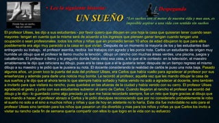 • Lee la siguiente historia: Despegando 
UN SUEÑO 
• “Los sueños son el motor de nuestra vida y mas aun, es 
imposible aspirar a una vida con sentido sin sueños 
El profesor Ulises, les dijo a sus estudiantes:- por favor quiero que dibujen en una hoja la casa que quisieran tener cuando sean 
mayores- tengan en cuenta que la misma será de acuerdo a los ingresos que piensen ganar tengan cuando tengan una 
ocupación o sean profesionales .todos los niños y niñas que en promedio tenían 10 años de edad dibujaron lo que para ellos 
posiblemente era algo muy parecido a la casa en que vivían. Después de un momento la mayoría de los y las estudiantes iban 
entregando su trabajo, el profesor asentía, recibía los trabajos con agrado y les ponía nota. Carlos un estudiante de origen muy 
humilde un dibujo que el profesor le llamo mucho la tención, dibujo un rancho con muchas áreas verdes, una piscina, juegos y 
caballerizas. El profesor o llamo y le pregunto donde había visto esa casa, a lo que el le contesto: en la televisión, el maestro 
amablemente le dijo que rehiciera su dibujo, pues era la casa que a el le gustaría tener, después de un tiempo regreso el mismo 
dibujo a su maestro y le pidió que le pusiera su nota. El docente considerando la realidad de carlós le puso una nota baja. Pasado 
algunos años, un joven toco la puerta del aula del profesor Ulises, era Carlos que había vuelto para agradecer al profesor por sus 
enseñanzas y además para darle una noticia muy bonita. Le recordó al profesor, aquella vez que les mando dibujar la casa de 
sus sueños y le dijo que el ahora tenia lo que siempre había soñado y había venido no solo a agradecer al docente, sino también 
a invitarlo para que visitara su rancho, pues quedaba en las afueras de la ciudad y había venido con su carro. El profesor Ulises 
agradeció el gesto y junto con sus estudiantes subieron al carro de Carlos. Cuando llegaron al rancho el profesor se acordó del 
dibujo y le dijo:- lo guardado como algo preciado ya que me hacia recordarlo siempre, fue un reto que logre gracias al dibujo que 
nos mando a hacer, el profesor abrazo a Carlos y le pidió disculpas reconociendo que por no considerarlo probablemente le robo 
el sueño no solo a el sino a muchos niños y niñas y que de hoy en adelante no lo haría. Este día fue inolvidable no solo para el 
profesor Ulises sino también para los niños que pasaron un día divertido y mas para los niños y niñas ya que Carlos los invito a 
visitar su rancho cada fin de semana quería compartir con ellos lo que logro en la vida con su esfuerzo 
 