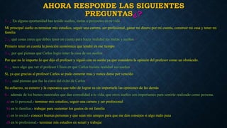 AHORA RESPONDE LAS SIGUIENTES 
PREGUNTAS¿? 
1.- ¿ En alguna oportunidad has tenido sueños, metas o proyectos en tu vida ? 
Mi principal sueño es terminar mis estudios, seguir una carrera, ser profesional, ganar mi dinero por mi cuenta, construir mi casa y tener mi 
familia 
2.-¿ qué cosas crees que debes tener en cuenta para hacer realidad tus metas y sueños ? 
Primero tener en cuenta la posición económica que tendré en ese tiempo 
3.-¿ por qué piensas que Carlos logro tener la casa de sus sueños ? 
Por que no le importo lo que dijo el profesor y siguió con su sueño ya que considero la opinión del profesor como un obstáculo. 
4.- ¿ tuvo algo que ver el profesor Ulises en que Carlos hiciera realidad sus sueños ? 
Si, ya que gracias al profesor Carlos se pudo esmerar mas y nunca darse por vencido 
5.- ¿ cual piensas que fue la clave del éxito de Carlos ? 
Su esfuerzo, su esmero y la esperanza que tubo de lograr su sin importarle las opiniones de las demás 
6.- además de los bienes materiales que dan comodidad a tu vida, que otros sueños son importantes para sentirte realizado como persona. 
a) en lo personal.- terminar mis estudios, seguir una carrera y ser profesional 
b) en lo familiar.- trabajar para sustentar los gastos de mi familia 
c) en lo social.- conocer buenas personas y que sean mis amigos para que me den consejos si algo malo pasa 
d) en lo profesional.- terminar mis estudios en senati y trabajar 
 