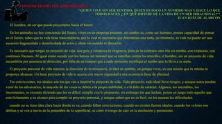 CONSTRUYENDO MIS APRENDIZAJES 
“QUIEN VIVE SIN SER SENTIDO, QUIEN ES SOLO UN NUMERO MAS Y HACE LO QUE 
El hombre, un ser que puede proyectarse hacia el futuro 
TODOS HACEN ¿ EN QUÉ DIFIERE DE LA VIDA DE UN SER IRRACIONAL? “ 
En los animales no hay conciencia del futuro, viven en un perpetuo presente, en cambio tu, como ser humano, posees capacidad de pensar 
en el futuro, sabes que tu vida tiene trascendencia, por lo cual es necesario que determines una meta, un itinerario, tu vida no puede ser una 
sucesión fragmentada y desarticulada de actos y obras sin sentido ni dirección. 
Es necesario que tengas un proyecto de vida que guie y conduzca tu exigencia, pues de lo contrario esta iría sin rumbo, con tropiezos, con 
continuos fracasos. Al igual como sucede con los barcos sin timonel que se estrellan contra los arrecifes, el hombre, sin un proyecto de vida, 
sucumbiría por ausencia de dirección, por falta de un timonel que a cada momento rectifique el rumbo que lo lleva a su meta. 
El proyecto personal de vida marcara la dirección de tu existencia, le dará un sentido, un porque vives, es una misión que tu mismo te 
propones alcanzar. Un buen proyecto de vida te acerca con mayor seguridad a una existencia llena de plenitud. 
Tus convicciones, tus ideales son los que van a inspirar tu proyecto de vida. Todo proyecto, todo ideal lleva riesgos, y aunque estos puedan 
venir de los adversarios, la mayoría de las veces se deben a la propia debilidad, o a la falta de carácter. Algunos, los inestables, los 
inconstantes, se excusan diciendo que les es difícil cumplir con lo propuesto, sin embargo los que luchan, ponen en juego todo aquello que 
esta lícitamente a su alcance para cumplir su proyecto personal, y aunque saben que no es fácil, no les asustan las dificultades. 
cuando no se tiene idea clara hacia donde se va, cuando faltan convicciones, cuando no existen fuertes ideales, cuando los valores son 
débiles y se ven a través de la penumbra de lo superficial, se corre el riesgo de caer en la desilusión y pesimismo. 
JUAN RUÍZ DE ALARCÓN 
 