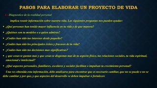 PASOS PARA ELABORAR UN PROYECTO DE VIDA 
1.- Diagnostico de la realidad personal 
implica reunir información sobre nuestra vida. Las siguientes preguntas nos pueden ayudar: 
 ¿Qué personas han tenido mayor influencia en tu vida y de que manera? 
 ¿Quiénes son tu modelos o a quien admiras? 
 ¿Cuáles han sido tus intereses desde pequeño? 
 ¿Cuáles han sido los principales éxitos y fracasos de tu vida? 
 ¿Cuáles han sido tus decisiones mas significativas? 
 ¿ que cosas te gustan mas y que cosas te disgustan mas de tu aspecto físico, tus relaciones sociales, tu vida espiritual, 
emocional e intelectual? 
 ¿Qué aspectos personales, familiares, escolares y sociales facilitan o impulsan tu crecimiento personal? 
Una vez obtenida esta información, debe analizarse para encontrar que es necesario cambiar, que no se puede o no se 
debe cambiar y por que, y que aspectos del desarrollo se deben impulsar o fortalecer. 
 
