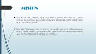 MISIÓN
 Razón de ser, aquella que nos indica como nos vemos, como
somos, que somos, que ofrecemos a la sociedad, pero sobre todo
que me ofrezco a mi…
 Ejemplo: “trabajar para mi y para mi familia, comprometiéndome a
dar lo mejor de mi, ayudar a través de mi conocimiento a aquellos
que no han logrado alcanzar sus metas…

 
