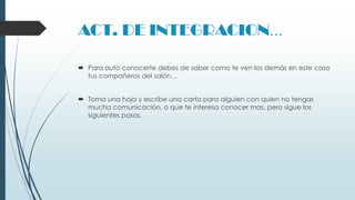 ACT. DE INTEGRACION…
 Para auto conocerte debes de saber como te ven los demás en este caso
tus compañeros del salón…
 Toma una hoja y escribe una carta para alguien con quien no tengas
mucha comunicación, o que te interesa conocer mas, pero sigue los
siguientes pasos.

 
