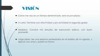 VISIÓN
 Como me veo en un tiempo determinado, esto es por plazos:
 A corto: Terminar con efectividad y pro actividad mi segundo grado
 Mediano: Concluir mis estudios de educación básica, con buen
promedio
 Largo plazo: Ser una persona profesionista en el ámbito de mi agrado, y
ejercer con amor y pasión la misma

 
