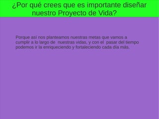 ¿Por qué crees que es importante diseñar
nuestro Proyecto de Vida?
Porque así nos planteamos nuestras metas que vamos a
cumplir a lo largo de nuestras vidas, y con el pasar del tiempo
podemos ir la enriqueciendo y fortaleciendo cada día más.
 