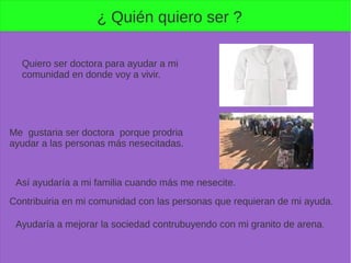 ¿ Quién quiero ser ?
Quiero ser doctora para ayudar a mi
comunidad en donde voy a vivir.
Me gustaria ser doctora porque prodria
ayudar a las personas más nesecitadas.
Así ayudaría a mi familia cuando más me nesecite.
Contribuiria en mi comunidad con las personas que requieran de mi ayuda.
Ayudaría a mejorar la sociedad contrubuyendo con mi granito de arena.
 