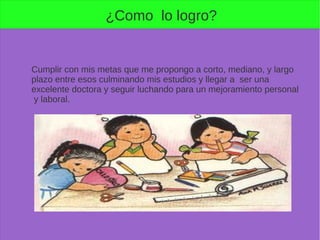 ¿Como lo logro?
Cumplir con mis metas que me propongo a corto, mediano, y largo
plazo entre esos culminando mis estudios y llegar a ser una
excelente doctora y seguir luchando para un mejoramiento personal
y laboral.
 