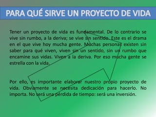 Tener un proyecto de vida es fundamental. De lo contrario se 
vive sin rumbo, a la deriva; se vive sin sentido. Este es el drama 
en el que vive hoy mucha gente. Muchas personas existen sin 
saber para qué viven, viven sin un sentido, sin un rumbo que 
encamine sus vidas. Viven a la deriva. Por eso mucha gente se 
estrella con la vida. 
Por ello, es importante elaborar nuestro propio proyecto de 
vida. Obviamente se necesita dedicación para hacerlo. No 
importa. No será una pérdida de tiempo: será una inversión. 
 