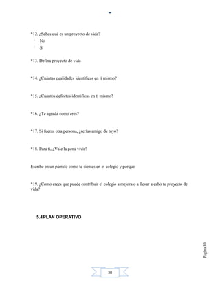 *12. ¿Sabes qué es un proyecto de vida?
     No
     Si

*13. Defina proyecto de vida



*14. ¿Cuántas cualidades identificas en tí mismo?



*15. ¿Cuántos defectos identificas en tí mismo?



*16. ¿Te agrada como eres?



*17. Si fueras otra persona, ¿serías amigo de tuyo?



*18. Para ti, ¿Vale la pena vivir?



Escribe en un párrafo como te sientes en el colegio y porque



*19. ¿Como crees que puede contribuir el colegio a mejora o a llevar a cabo tu proyecto de
vida?




   5.4 PLAN OPERATIVO
                                                                                             Página30




                                             30
 