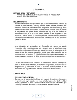 6 PROPUESTA

6.1TITULO DE LA PROPUESTA
      “APRENDO DE MI PASADO, TRANSFORMO MI PRESENTE Y
      CONSTRUYO MI PORVENIR”


6.2 JUSTIFICACIÓN
    Nos encontramos en una época en la que se percibe fácilmente carencia de
    valores a nivel personal, social y político, como entidad educativa nos
    debemos preocupar por la formación integral de los estudiantes; y dicha
    formación debe tener en cuenta la totalidad de los ámbitos, como es sabido
    el proyecto de vida forma lo más profundo que hay en el ser humano: el
    sentido de su vida, el fin de su ser; lo más perfecto, lo más exigente: Su vida
    espiritual. Lo más íntimo: Su vocación personal y su desempeño productivo
    y competitivo en la sociedad, esto marca el sentido que le dé a la existencia
    y es el fin de ella.



    Una educación sin proyección, sin formación, sin valores no puede
    responder a las necesidades del ser humano, pues le falta lo principal:
    proyección, anticiparse al futuro, por eso el proyecto de vida debe ser la
    pieza central de nuestra educación, puesto que toda educación es un
    proyecto sobre el hombre, El estudiante necesita esas respuestas para su
    existencia y para sí mismo, no debe ser algo secundario en una educación.



    De otra manera educación enseñaría el ser de varias ciencias y disciplinas,
    pero no diría que es el hombre, ni explicaría su grandeza, ni su misión; sin
    programación y proyección de vida se quedaría en la superficie, o solo
    contestaría con vaguedades los temas substanciales del ser humano.


6. 3 OBJETIVOS

    6.3.1OBJETIVO GENERAL:
•   Generar en la comunidad Zuletista un espacio de reflexión, formación,
    reconocimiento y proyección; con miras a la transformación de la realidad
    social y personal de cada uno mediante la ejecución de actividades que
    buscan y fortalecen la construcción del proyecto personal de vida.
                                                                                      Página30




                                      30
 