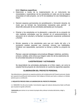 6.3.2 Objetivos específicos:
    •   Determinar a través de la implementación de un instrumento las
        necesidades y expectativas de los estudiantes en cada una de las etapas
        propuestas en este proyecto, con el fin de establecer la ruta metodológica a
        seguir.


    •   Generar espacios permanentes de sensibilización y formación docente, de
        modo que se brinden las herramientas necesarias para permitir el
        desarrollo adecuado de las actividades planteadas por el proyecto.


    •   Orientar a los estudiantes en la planeación y ejecución de su proyecto de
        vida mediante actividades que los orienten en el autoconocimiento, la
        educación de lo voluntad y la libertad, la proyección vocacional, profesional
        y familiar


    •   Brindar espacios a los estudiantes para que por medio del arte y la
        recreación puedan expresar sus vivencias, conocer sus habilidades,
        fortalecer sus capacidades, aprovechar su tiempo y perfilar su proyecto de
        vida.


        Planear y ejecutar estrategias comunicativas (Blogger, boletines, periódico,
        emisora, carteles, entre otros) que integren cada uno de los estamentos de
        la comunidad educativa en el proyecto

                              6.4 ESTRATEGIAS Y ACTIVIDADES

        Se desarrollarán las actividades planteadas en el libro viajero, así como la
        carpeta final de proyecto de vida teniendo en cuenta los siguientes aspectos

                     ELABORACIÓN DEL PROYECTO PERSONAL

Nos detendremos solamente en aspectos prácticos de la elaboración del Proyecto personal, dando
por supuesta la justificación teórica previa. Este trabajo se limitará, por tanto, a esbozar un método
práctico para su confección .

1. REQUISITOS PREVIOS PARA LA ELABORACION DEL PROYECTO PERSONAL

1.1. MADUREZ: Sin ella sería inviable. Concretando rasgos de madurez destacamos haber verificado
que se posee en grado suficiente:
                                                                                                         Página30




-Autonomía para tomar en sus manos la propia vida y abrazar sensatas decisiones, elegir y
renunciar.




                                                 30
 