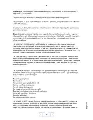 -Autenticidad para sumergirse serenamente dentro de sí e ir creciendo en autoconocimiento y
aceptación. Lo cual supone:

1. Querer iniciar y/o mantener un cierto recorrido de autodescubrimiento personal.

2. Reconocerse, es decir, no defenderse ni ocultarse a sí mismos, sino poderse decir con suficiente
lucidez: "Así soy yo".

3. Aceptarse, es decir, no moralizar con culpabilizaciones enfermizas ni con orgullos pretenciosos;
quererse como se es...

-Discernimiento: Apertura al Espíritu, único capaz de iluminar los fondos del corazón y lograr el
milagro de hacer salir del connatural narcisismo para confiarse a Dios Padre. Imposible hacerlo sin
un camino previo de personalización en la fe, con el que se haya internalizado unos precisos
valores evangélicos.

1.2. SUFICIENTE INFORMACION Y MOTIVACION: Se trata de tener idea clara de lo que es un
Proyecto personal: Su finalidad, su conveniencia, su aplicación,..etc. Y, además una previa
motivación para confeccionarlo, ponerlo en práctica y dejarse acompañar. Sin esas garantías no
conviene ofertarlo. Acarrearía complicaciones (frustraciones culpabilizantes, desmotivaciones,...) y
vacunaría a los principiantes para retomar el instrumento en el futuro.

1.3. ELABORACION PERSONALIZADA. Debe elaborarse en particular. La oportuna discreción de la
propia intimidad siempre ha de quedar garantizada. De ordinario será oportuna, a veces incluso
imprescindible, la ayuda de un acompañante experimentado que oriente y acompañe la confección
y el seguimiento del proyecto. Se esmerará siempre de brindar cálidos márgenes de confianza,
discreción y libertad.


1.4. SEGUIR UN METODO. Tratar de seguir con rigor ciertos pasos metodológicos que indiquen
claramente la realización y el seguimiento fiel del proyecto. El método facilita y agiliza el trabajo.
Un buen método se caracteriza por:

-No ser muy complicado
-No moralizar
-Recoger toda la complejidad de la vida
-Centrar y unificar, sin dispersar
-No sobrecargar de exigencias
-Ser muy práctico, sencillo y comprensible
-Estar bien motivado antes y durante la realización
-Invitar a la humildad y al realismo
-Respetar la libertad
-Ser ligeramente difícil o exigente

1.5. BUSCAR TIEMPO Y LUGAR. Conviene elaborarlo o revisarlo en el lugar y en la circunstancia
                                                                                                         Página30




convenientes: Comienzo del curso o de la actividad pastoral; momento de densidad particular
(Ejercicios Espirituales; acontecimiento significativo; momento de ajuste personal o de
grupo,...etc.); en lugar tranquilo, sereno, con unas ciertas comodidades y facilidades para el fin



                                                   30
 