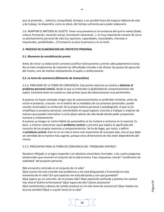 que se pretende,... (silencio, tranquilidad, tiempo); a ser posible fuera del espacio habitual de vida
y de trabajo. Se dispondrá, como es obvio, del tiempo suficiente para poder elaborarlo.

1.6. ADAPTAR EL METODO AL SUJETO. Tener muy presente la circunstancia del que lo realiza (Edad,
cultura, formación, situación actual, orientación vocacional...). Es muy importante conocer de cerca
su planteamiento personal de vida (sus opciones, capacidades, necesidades, intereses e
inquietudes, posibilidades...) El proyecto es para la persona y no al revés.

2. PROCESO DE ELABORACION DEL PROYECTO PERSONAL

2.1. Momento de sensibilización previo

Antes de iniciar su elaboración conviene justificar teóricamente y animar adecuadamente la tarea.
No se trata simplemente de solventar las dificultades iniciales o de ofrecer las pautas de ejecución
del mismo, sino de motivar exitosamente al sujeto a confeccionarlo.

2.2. La toma de conciencia (Momento de Autoanálisis)

2.2.1. FINALIDAD DE LA TOMA DE CONCIENCIA: Este primer ejercicio se orienta a detectar el
problema personal central, desde el que se entienden la globalidad de comportamientos del
sujeto. Conviene tener en cuenta en este primer paso dos observaciones muy pertinentes:

A quienes no hayan realizado ningún tipo de autoconocimiento es preferible invitarles, antes de
iniciar el proyecto, a bucear en el análisis de su realidad y de sus procesos personales; puede
resultar iluminadora la confección de la propia historia personal o autobiografía. O que se les
simplifique el proyecto personal, centrándoles en aquel aspecto concreto a trabajar y madurar de
manera que puedan internalizar a corto plazo valores de vida desde donde poder proyectarla
humana y cristianamente.
A quienes ya tengan un cierto hábito de autoanálisis se les invitará a centrarse en lo esencial. Es
decir, a intentar seleccionar aquel problema central y concreto que explica el significado del
conjunto de las propias vivencias y comportamientos. Se ha de llegar, por tanto, a definir
el problema central. Este no es sin más el tema más importante de la propia vida, sino el que debe
ser atendido de la manera más urgente, porque otras dimensiones de ella están dependiendo del
mismo.

2.2.2. PREGUNTAS PARA LA TOMA DE CONCIENCIA DEL "PROBLEMA CENTRAL".

Quedará reflejado si se logra responder con absoluta sinceridad y honradez a las cuatro preguntas
existenciales que resumen el conjunto de la vida humana. Esas respuestas crearán "condiciones de
viabilidad" del proyecto personal.

)Me encuentro centrado en el conjunto de mi vida?
)Qué asunto me está creando más problemas y me está bloqueando o frustrando en este
momento de mi vida? )En qué aspectos me está afectando y con qué gravedad?
)Qué espero yo, en concreto, de mi propia vida? )Qué aspiración profunda y positiva me cautiva
                                                                                                         Página30




más ahora? )Cómo la formularía? )Qué espero de ella? )Cómo alcanzarla?
)Qué sentimientos y deseos de cambio produce en mí esta toma de conciencia? )Qué miedos me
acarrea también?)Qué o a quién temo en la vida?



                                                  30
 
