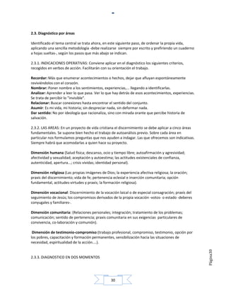 2.3. Diagnóstico por áreas

Identificado el tema central se trata ahora, en este siguiente paso, de ordenar la propia vida,
aplicando una sencilla metodología -debe realizarse siempre por escrito y prefiriendo un cuaderno
a hojas sueltas-, según los pasos que más abajo se indican.

2.3.1. INDICACIONES OPERATIVAS: Conviene aplicar en el diagnóstico los siguientes criterios,
recogidos en verbos de acción. Facilitarán con su orientación el trabajo.

Recordar: Más que enumerar acontecimientos o hechos, dejar que afluyan espontáneamente
reviviéndolos con el corazón.
Nombrar: Poner nombre a los sentimientos, experiencias,... llegando a identificarlas.
Analizar: Aprender a leer lo que pasa. Ver lo que hay detrás de esos acontecimientos, experiencias.
Se trata de percibir lo "invisible".
Relacionar: Buscar conexiones hasta encontrar el sentido del conjunto.
Asumir: Es mi vida, mi historia; sin despreciar nada, sin deformar nada.
Dar sentido: No por ideología que racionaliza, sino con mirada orante que percibe historia de
salvación.

2.3.2. LAS AREAS: En un proyecto de vida cristiana el discernimiento se debe aplicar a cinco áreas
fundamentales. Se supone bien hecho el trabajo de autoanálisis previo. Sobre cada área en
particular nos formulamos preguntas que nos ayuden a indagar. Las que ofrecemos son indicativas.
Siempre habrá que acomodarlas a quien hace su proyecto.

Dimensión humana (Salud física; descanso, ocio y tiempo libre; autoafirmación y agresividad;
afectividad y sexualidad; aceptación y autoestima; las actitudes existenciales de confianza,
autenticidad, apertura...; crisis vividas; identidad personal).

Dimensión religiosa (Las propias imágenes de Dios; la experiencia afectiva religiosa; la oración;
praxis del discernimiento; vida de fe; pertenencia eclesial e inserción comunitaria; opción
fundamental, actitudes-virtudes y praxis; la formación religiosa).

Dimensión vocacional: Discernimiento de la vocación laical o de especial consagración; praxis del
seguimiento de Jesús; los compromisos derivados de la propia vocación -votos- o estado -deberes
conyugales y familiares-.

Dimensión comunitaria: (Relaciones personales; integración; tratamiento de los problemas;
comunicación; sentido de pertenencia; praxis comunitaria en sus exigencias particulares de
convivencia, co-laboración y comunión).

 Dimensión de testimonio-compromiso:(trabajo profesional, compromiso, testimonio, opción por
los pobres, capacitación y formación permanentes, sensibilización hacia las situaciones de
necesidad, espiritualidad de la acción....).
                                                                                                      Página30




2.3.3. DIAGNOSTICO EN DOS MOMENTOS




                                                 30
 