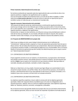 Primer momento: Determinación de los temas eje.

Se comienza analizando por separado cada área registrando de cada una de ellas los dos o tres
aspectos positivos o negativos más significativos por su urgencia.
Una vez terminado el análisis de las distintas áreas y a la vista de los datos recogidos, se debe
seleccionar el tema eje de cada área. Se trata de centrar la atención en aquel punto que se
considera nuclear en cada área por su resonancia en la propia vida.

Segundo momento: Determinación de la prioridad
 Del conjunto de todos los temas eje, seleccionaremos a continuación aquella prioridad que
veamos que emerge como la más relevante (por el influjo que ejerce sobre el resto de las áreas;
por su peso específico; por su gravedad,...). De esta última extraemos con precisión sus dos o tres
aspectos positivos y negativos más significativos.
Conviene dar un repaso, en este momento, a la influencia real que esta prioridad ejerce sobre el
resto de las áreas ya analizadas. Es una mirada unificadora de todo el conjunto. Nos ayuda a
entender nuestra vida en bloque, con ojo limpio que detecta el alcance del problema central.

2.4. Proyecto de ORIENTACIONES de la propia vida

Todo lo que se indique en este nuevo trabajo lo denominaremos con el calificativo de
"orientaciones", dado que tiende a expresar un marco de aspiraciones personales hacia las que se
desea caminar. No son todas ellas decisiones que comprometan. Abarcarían demasiados aspectos
y el proyecto resultaría inviable. La sobrecarga de exigencias no es recomendable. Pero sí es bueno
diseñar el horizonte de aspiraciones que dan sentido a las determinaciones que se vayan a asumir
con "determinada determinación".

2.4.1. DEFINICION DE LOS OBJETIVOS GENERALES.

El paso siguiente consiste en ver con realismo, sin voluntarismos, ni proyecciones de la fantasía
hacia dónde conviene caminar, hacia dónde apunta en nosotros el Espíritu. Se trata de poner por
escrito el ideal al que se aspira en el momento en el que estamos viviendo. Ideal que debe ser
razonable, deseado, personalizado, realizable a medio o largo plazo,...


Debe ser un ideal claro y no muy amplio. Conviene que logre dibujar con autenticidad el rostro
actual de la propia vocación, con perfiles nítidos. No se trata de forzar procesos, sino de abrirse
sencilla y pacientemente hacia lo que vaya pidiendo la vida misma y el Espíritu renovador, en la
medida en que se da a conocer y se hace sentir en la propia conciencia.

2.4.2. DEFINICION DE LOS OBJETIVOS ESPECIFICOS.

Los objetivos específicos explicitan y hacen viable la consecución de los objetivos generales
apuntados. Deben dar respuesta directa al problema que se ha visto en el diagnóstico de la
situación personal y, además, tener en cuenta los objetivos generales. Estos objetivos específicos
deben ser: Realistas, prácticos, concretos, convergentes y evaluables.
                                                                                                      Página30




No se trata de anunciar aquí grandes ideales de la propia vida. Eso ya se ha hecho anteriormente
en los objetivos generales. Ahora se trata más bien de responder al problema iluminado desde el



                                                  30
 